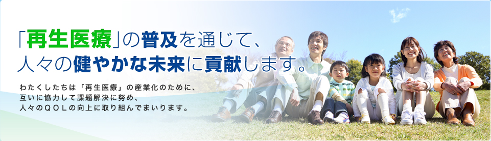 「再生医療」の普及を通じて、人々の健やかな未来に貢献する。 わたくしたちは「再生医療」の実用化推進のために、互いに協力して課題解決に努め、人々のＱＯＬの向上に取り組んでまいります。